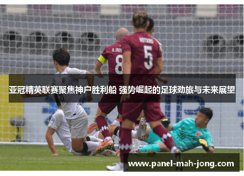 亚冠精英联赛聚焦神户胜利船 强势崛起的足球劲旅与未来展望 亚冠精英联赛聚焦神户胜利船 强势崛起的足球劲旅与未来展望
